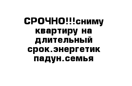 СРОЧНО!!!сниму квартиру на длительный срок.энергетик-падун.семья